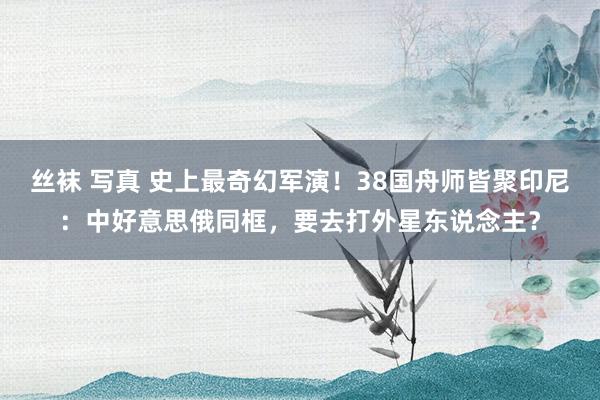 丝袜 写真 史上最奇幻军演！38国舟师皆聚印尼：中好意思俄同框，要去打外星东说念主？