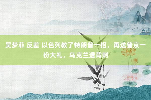 吴梦菲 反差 以色列教了特朗普一招，再送普京一份大礼，乌克兰遭背刺